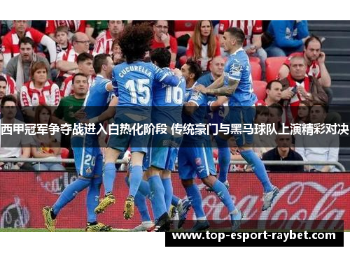 西甲冠军争夺战进入白热化阶段 传统豪门与黑马球队上演精彩对决