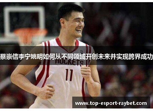 蔡崇信李宁姚明如何从不同领域开创未来并实现跨界成功 蔡崇信李宁姚明如何从不同领域开创未来并实现跨界成功