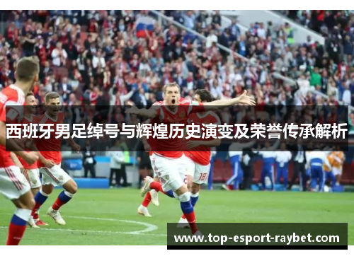 西班牙男足绰号与辉煌历史演变及荣誉传承解析