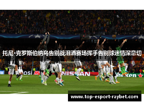 托尼·克罗斯伯纳乌告别战泪洒赛场挥手告别球迷情深意切